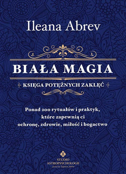 Biała magia. Księga potężnych zaklęć. Ponad 200 rytuałów i praktyk, które zapewnią ci ochronę, zdrowie, miłość i bogactwo